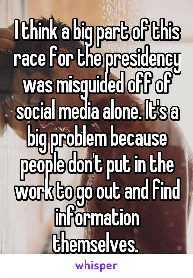 I think a big part of this race for the presidency was misguided off of social media alone. It's a big problem because people don't put in the work to go out and find information themselves. 