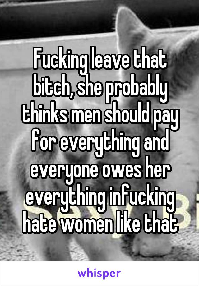 Fucking leave that bitch, she probably thinks men should pay for everything and everyone owes her everything infucking hate women like that