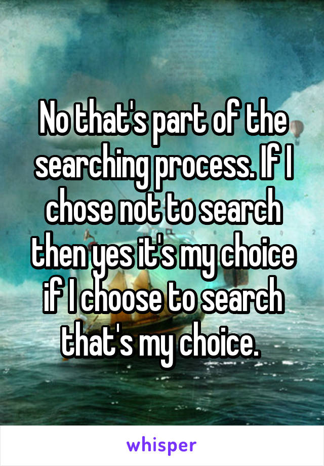 No that's part of the searching process. If I chose not to search then yes it's my choice if I choose to search that's my choice. 