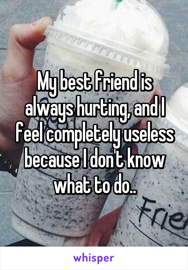 My best friend is always hurting, and I feel completely useless because I don't know what to do..