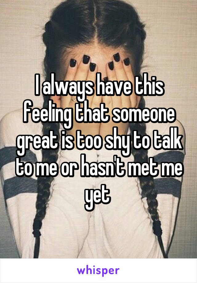 I always have this feeling that someone great is too shy to talk to me or hasn't met me yet 
