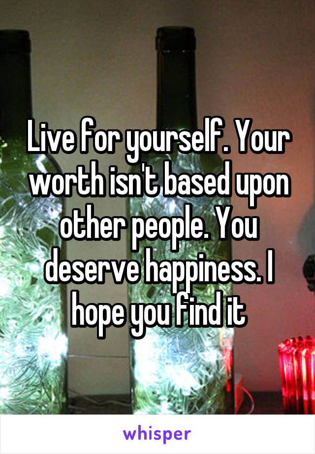 Live for yourself. Your worth isn't based upon other people. You deserve happiness. I hope you find it