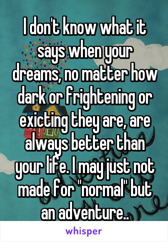 I don't know what it says when your dreams, no matter how dark or frightening or exicting they are, are always better than your life. I may just not made for "normal" but an adventure..