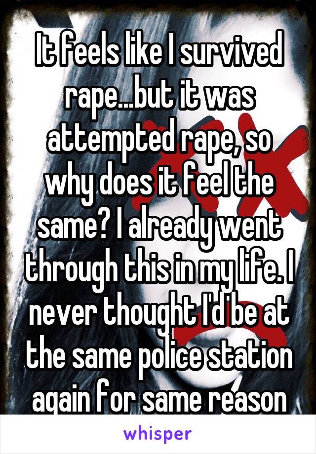 It feels like I survived rape...but it was attempted rape, so why does it feel the same? I already went through this in my life. I never thought I'd be at the same police station again for same reason