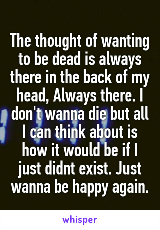 The thought of wanting to be dead is always there in the back of my head, Always there. I don't wanna die but all I can think about is how it would be if I just didnt exist. Just wanna be happy again.