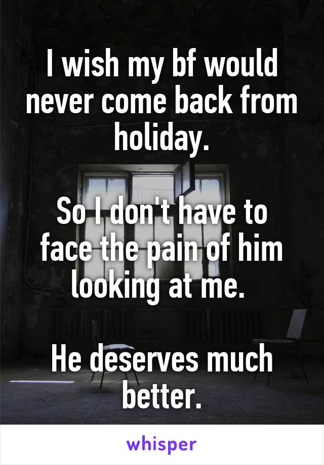 I wish my bf would never come back from holiday.

So I don't have to face the pain of him looking at me. 

He deserves much better.