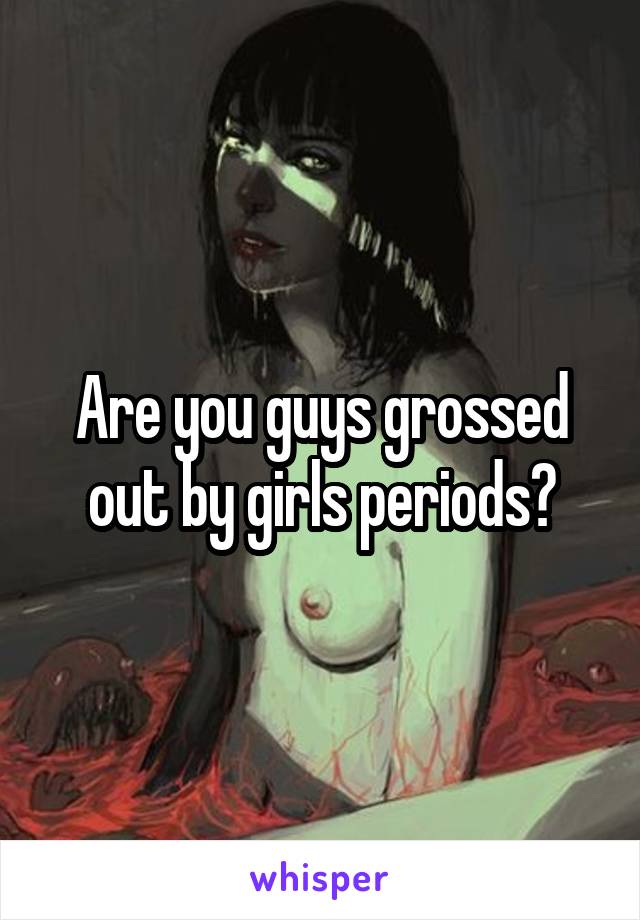 Are you guys grossed out by girls periods?