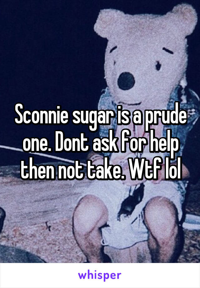 Sconnie sugar is a prude one. Dont ask for help then not take. Wtf lol