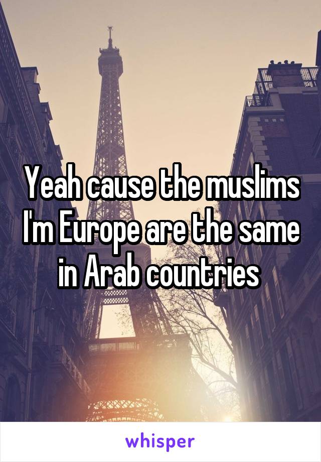 Yeah cause the muslims I'm Europe are the same in Arab countries 