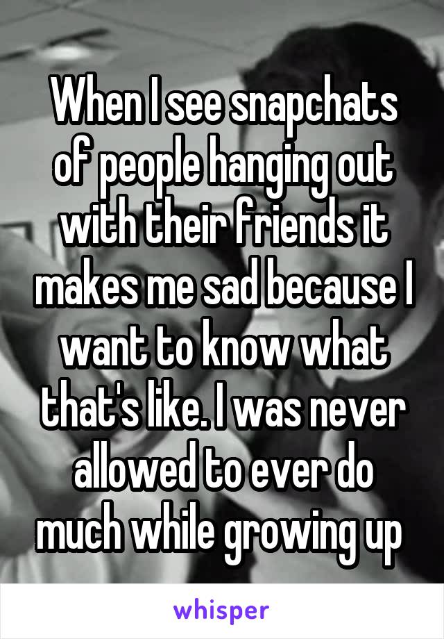 When I see snapchats of people hanging out with their friends it makes me sad because I want to know what that's like. I was never allowed to ever do much while growing up 