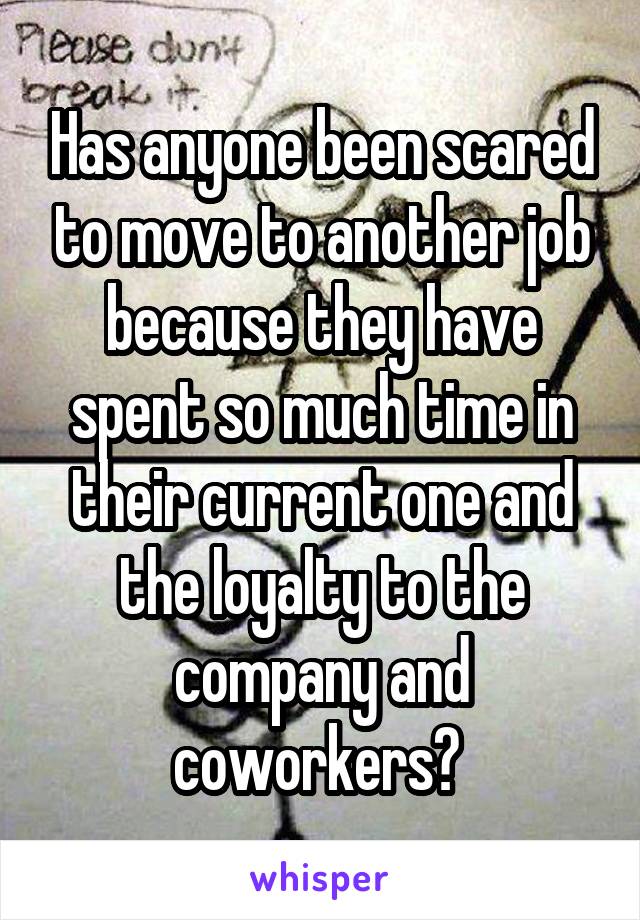 Has anyone been scared to move to another job because they have spent so much time in their current one and the loyalty to the company and coworkers? 