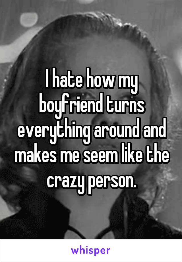 I hate how my boyfriend turns everything around and makes me seem like the crazy person.