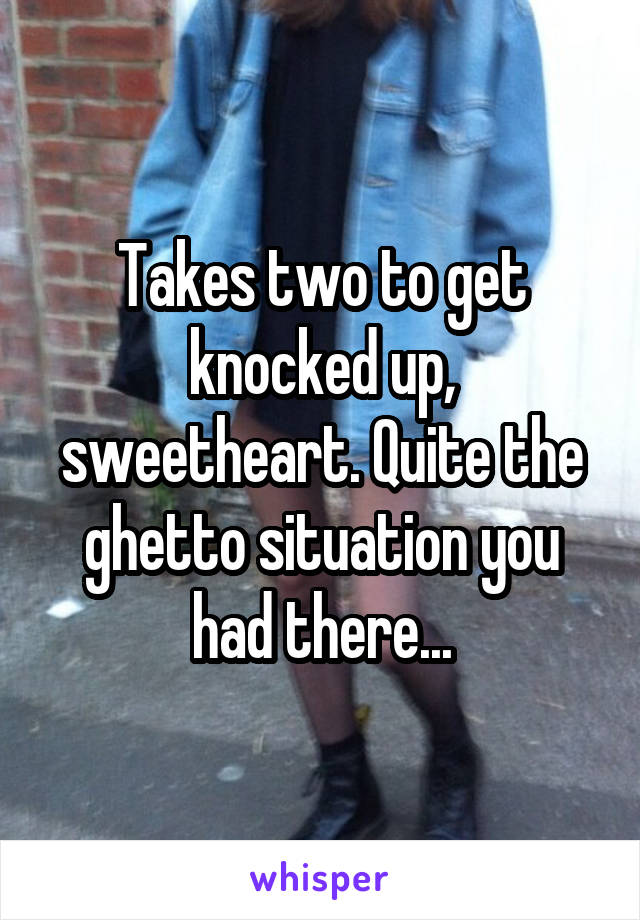 Takes two to get knocked up, sweetheart. Quite the ghetto situation you had there...