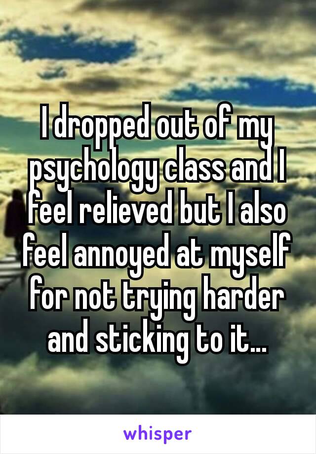 I dropped out of my psychology class and I feel relieved but I also feel annoyed at myself for not trying harder and sticking to it…