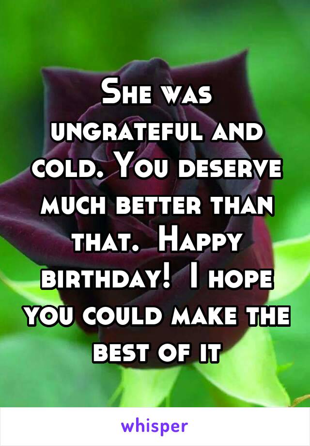 She was ungrateful and cold. You deserve much better than that.  Happy birthday!  I hope you could make the best of it