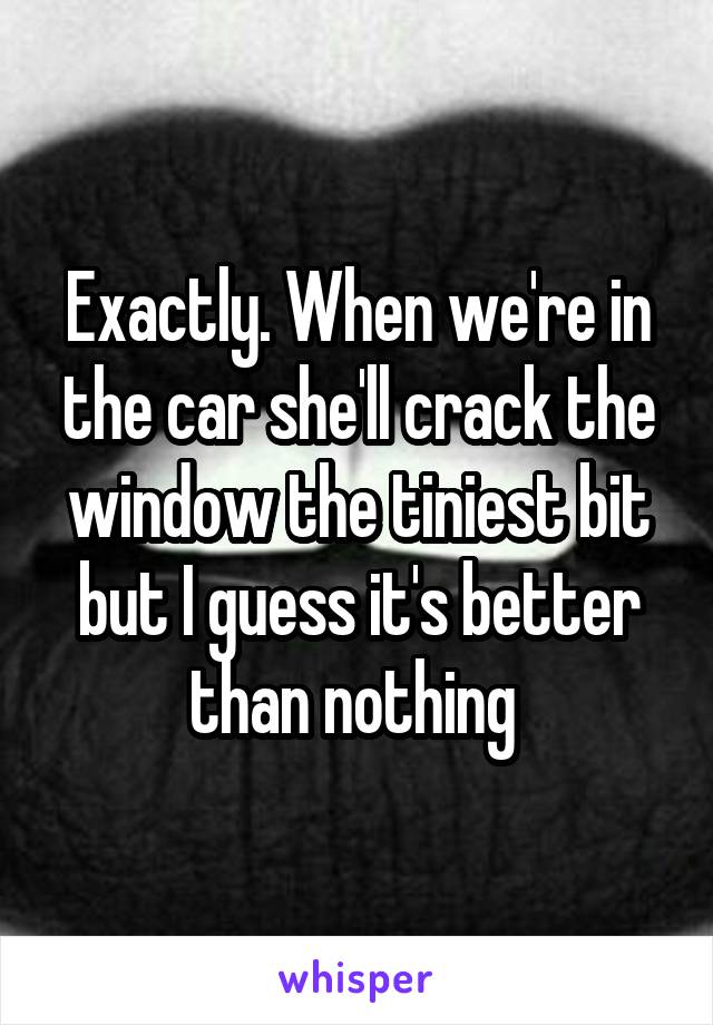 Exactly. When we're in the car she'll crack the window the tiniest bit but I guess it's better than nothing 