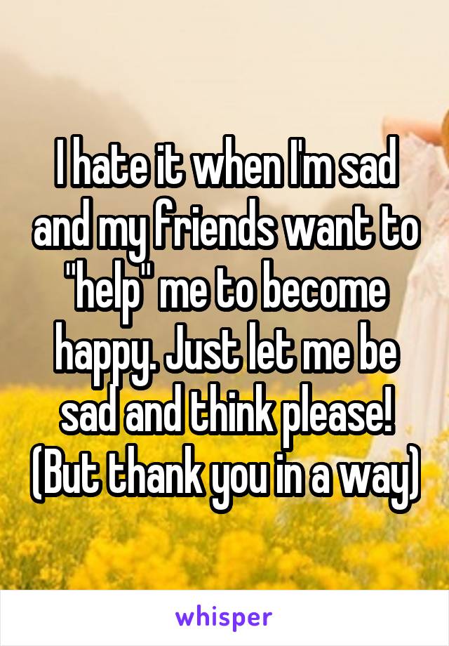 I hate it when I'm sad and my friends want to "help" me to become happy. Just let me be sad and think please! (But thank you in a way)