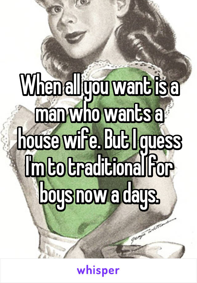 When all you want is a man who wants a house wife. But I guess I'm to traditional for boys now a days.