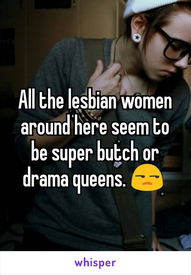 All the lesbian women around here seem to be super butch or drama queens. 😒 