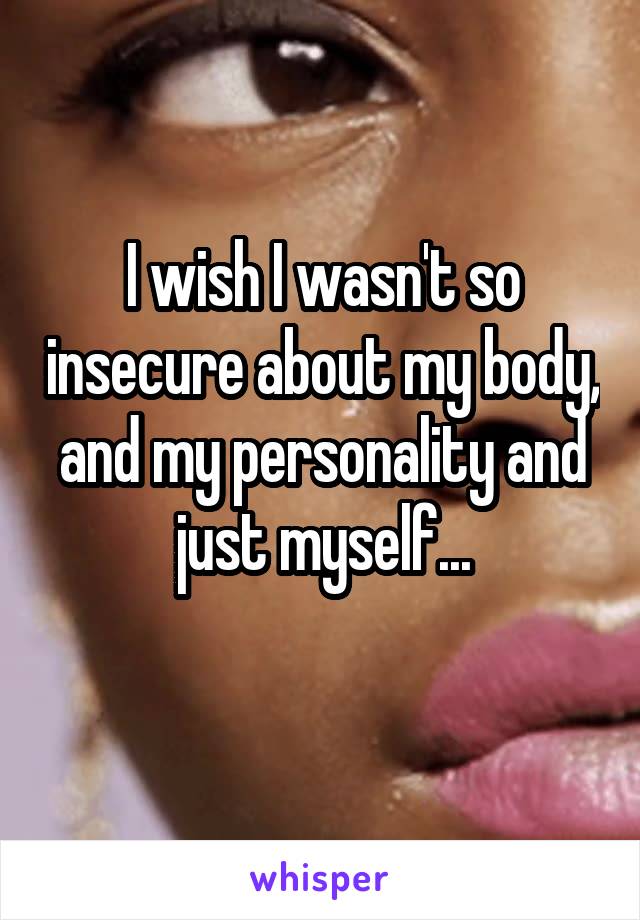 I wish I wasn't so insecure about my body, and my personality and just myself...
