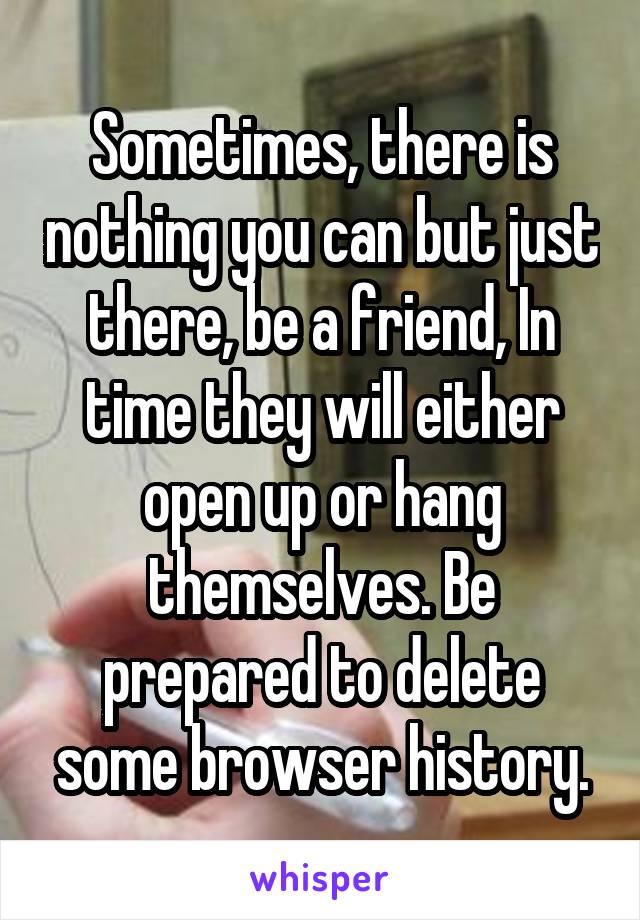 Sometimes, there is nothing you can but just there, be a friend, In time they will either open up or hang themselves. Be prepared to delete some browser history.