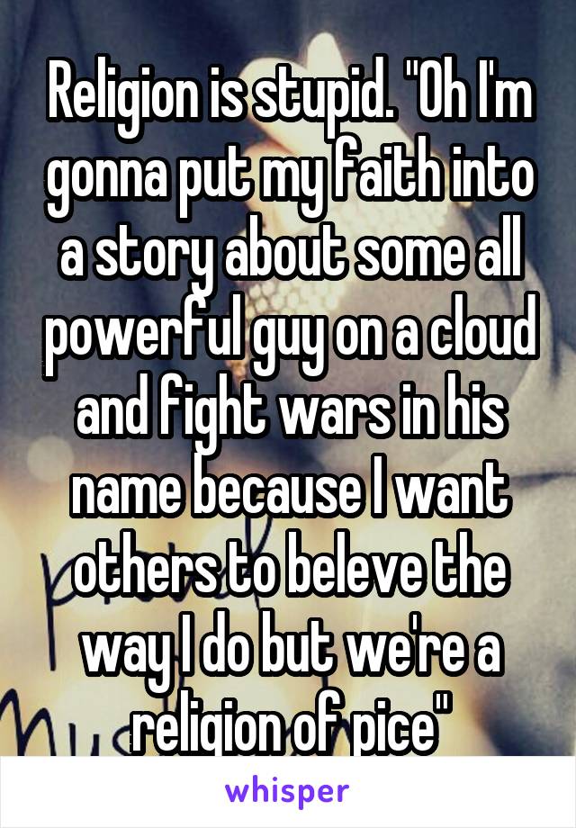 Religion is stupid. "Oh I'm gonna put my faith into a story about some all powerful guy on a cloud and fight wars in his name because I want others to beleve the way I do but we're a religion of pice"