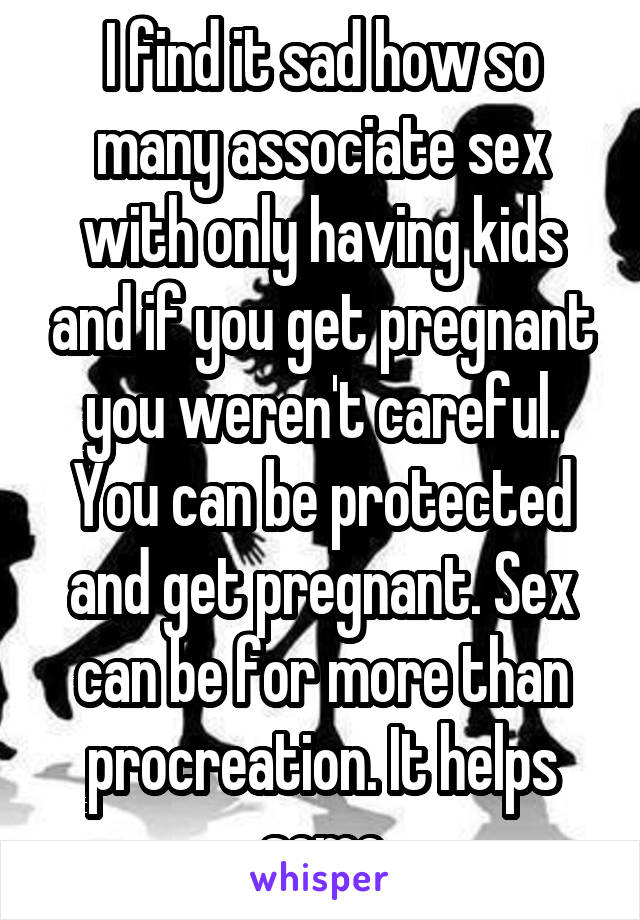 I find it sad how so many associate sex with only having kids and if you get pregnant you weren't careful. You can be protected and get pregnant. Sex can be for more than procreation. It helps some