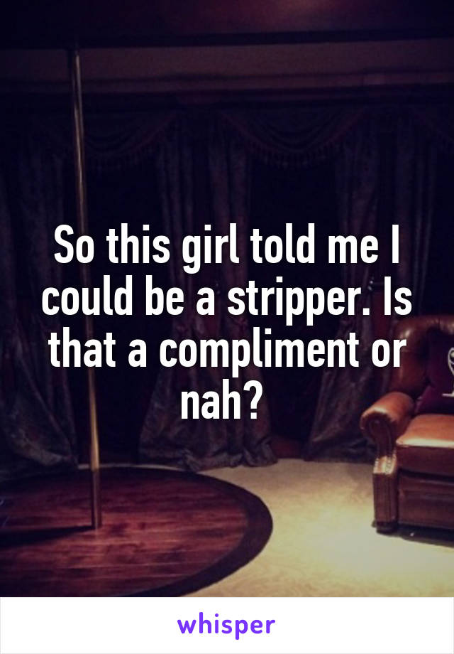 So this girl told me I could be a stripper. Is that a compliment or nah? 