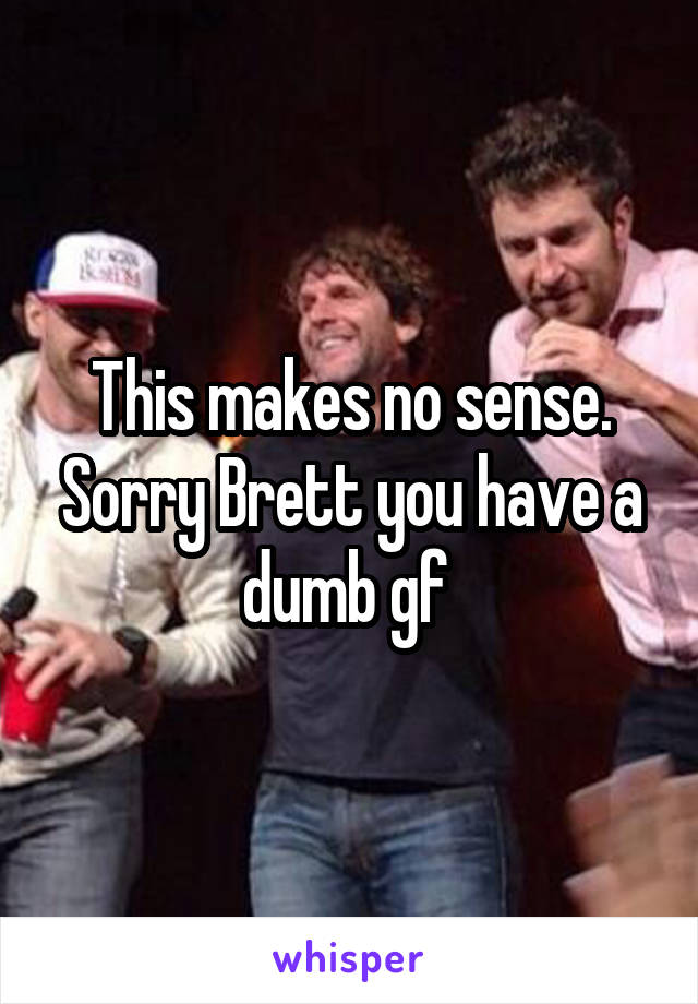 This makes no sense. Sorry Brett you have a dumb gf 