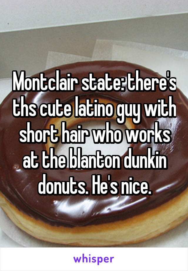 Montclair state: there's ths cute latino guy with short hair who works at the blanton dunkin donuts. He's nice.