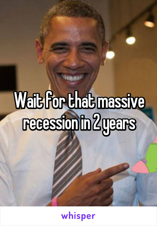 Wait for that massive recession in 2 years