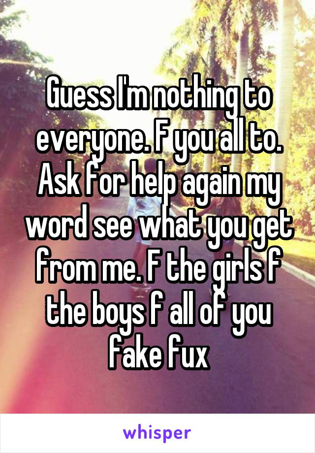 Guess I'm nothing to everyone. F you all to. Ask for help again my word see what you get from me. F the girls f the boys f all of you fake fux