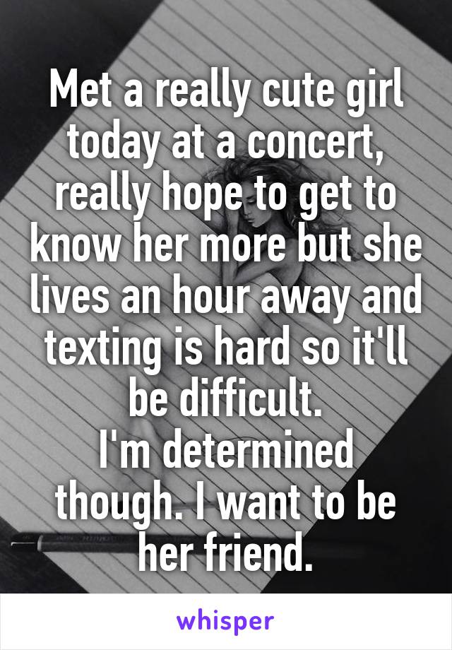 Met a really cute girl today at a concert, really hope to get to know her more but she lives an hour away and texting is hard so it'll be difficult.
I'm determined though. I want to be her friend.