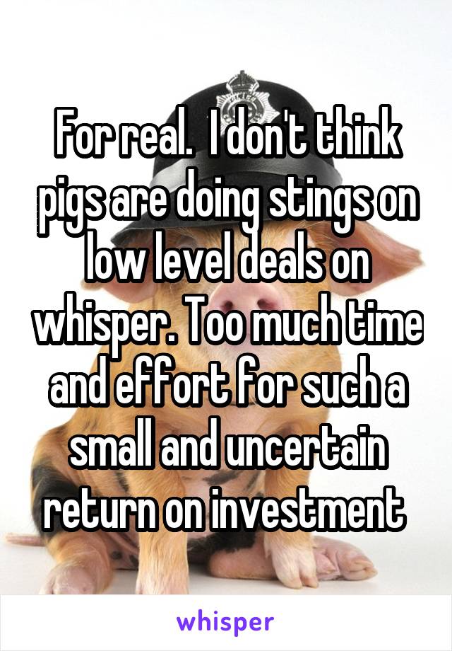 For real.  I don't think pigs are doing stings on low level deals on whisper. Too much time and effort for such a small and uncertain return on investment 