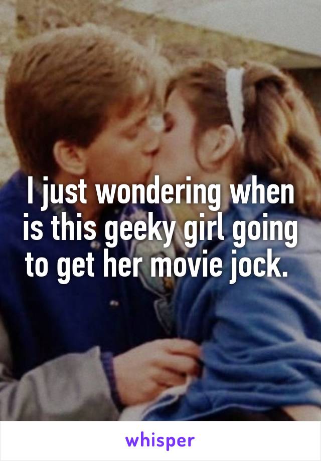 I just wondering when is this geeky girl going to get her movie jock. 
