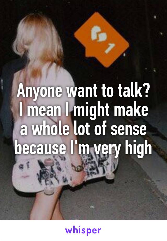 Anyone want to talk?
I mean I might make a whole lot of sense because I'm very high