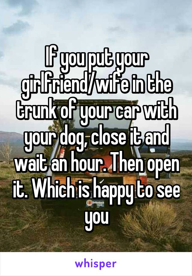 If you put your girlfriend/wife in the trunk of your car with your dog, close it and wait an hour. Then open it. Which is happy to see you