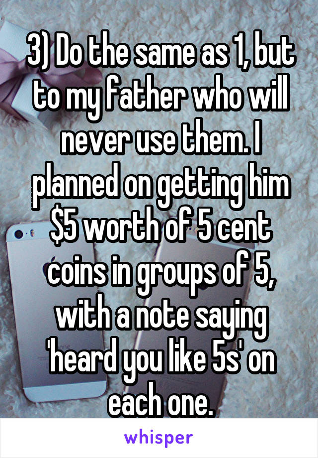 3) Do the same as 1, but to my father who will never use them. I planned on getting him $5 worth of 5 cent coins in groups of 5, with a note saying 'heard you like 5s' on each one.