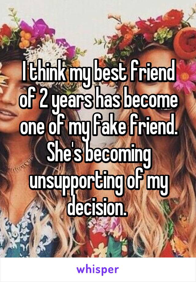 I think my best friend of 2 years has become one of my fake friend. She's becoming unsupporting of my decision. 