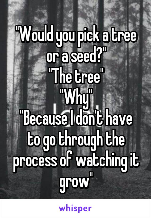 "Would you pick a tree or a seed?"
"The tree"
"Why"
"Because I don't have to go through the process of watching it grow"
