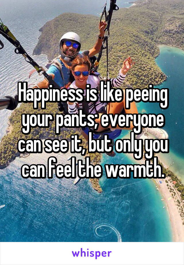 Happiness is like peeing your pants; everyone can see it, but only you can feel the warmth.