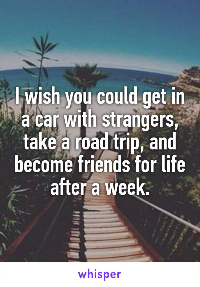 I wish you could get in a car with strangers, take a road trip, and become friends for life after a week.