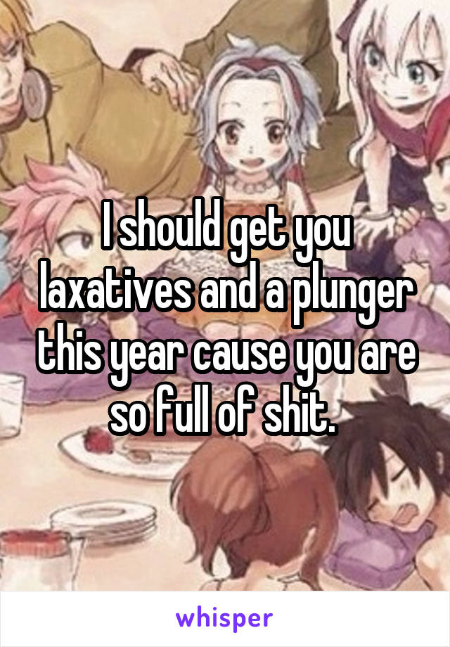 I should get you laxatives and a plunger this year cause you are so full of shit. 