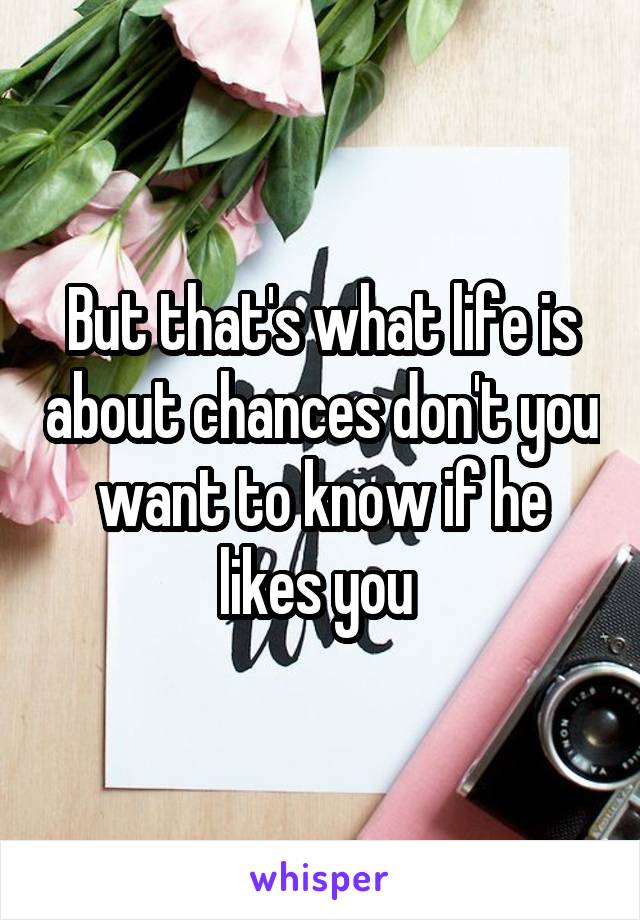 But that's what life is about chances don't you want to know if he likes you 