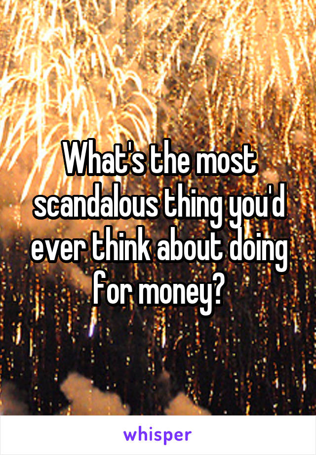 What's the most scandalous thing you'd ever think about doing for money?