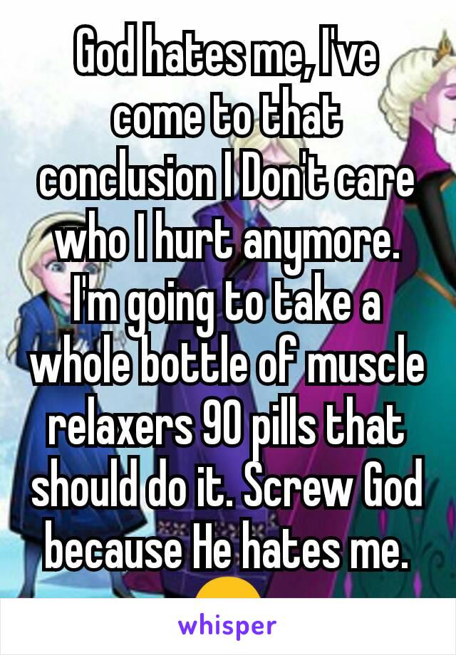 God hates me, I've come to that conclusion I Don't care who I hurt anymore. I'm going to take a whole bottle of muscle relaxers 90 pills that should do it. Screw God because He hates me.😠
