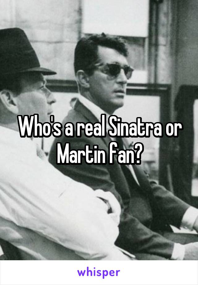 Who's a real Sinatra or Martin fan?