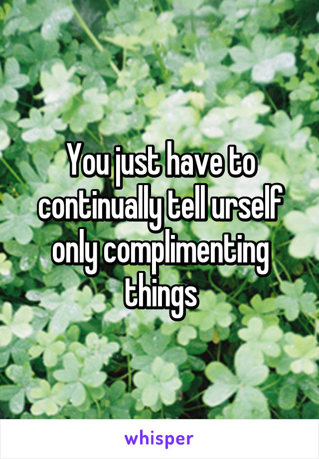 You just have to continually tell urself only complimenting things