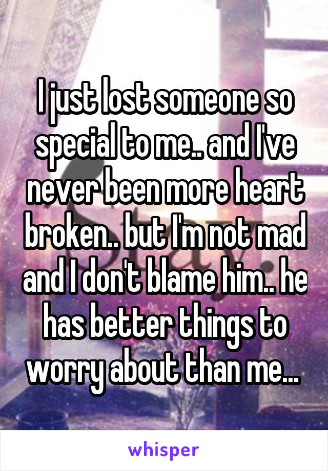 I just lost someone so special to me.. and I've never been more heart broken.. but I'm not mad and I don't blame him.. he has better things to worry about than me... 