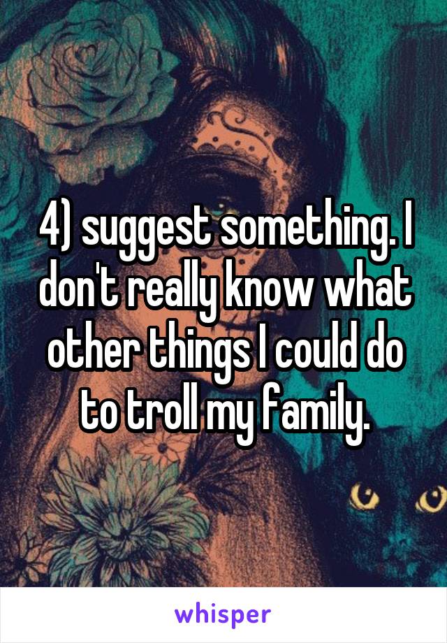 4) suggest something. I don't really know what other things I could do to troll my family.